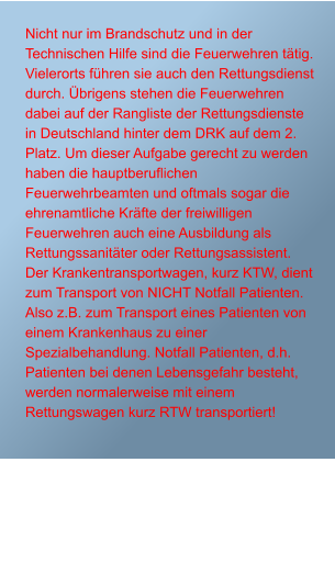 Nicht nur im Brandschutz und in der Technischen Hilfe sind die Feuerwehren ttig. Vielerorts fhren sie auch den Rettungsdienst durch. brigens stehen die Feuerwehren dabei auf der Rangliste der Rettungsdienste in Deutschland hinter dem DRK auf dem 2. Platz. Um dieser Aufgabe gerecht zu werden haben die hauptberuflichen Feuerwehrbeamten und oftmals sogar die ehrenamtliche Krfte der freiwilligen Feuerwehren auch eine Ausbildung als Rettungssanitter oder Rettungsassistent. Der Krankentransportwagen, kurz KTW, dient zum Transport von NICHT Notfall Patienten. Also z.B. zum Transport eines Patienten von einem Krankenhaus zu einer Spezialbehandlung. Notfall Patienten, d.h. Patienten bei denen Lebensgefahr besteht, werden normalerweise mit einem Rettungswagen kurz RTW transportiert!